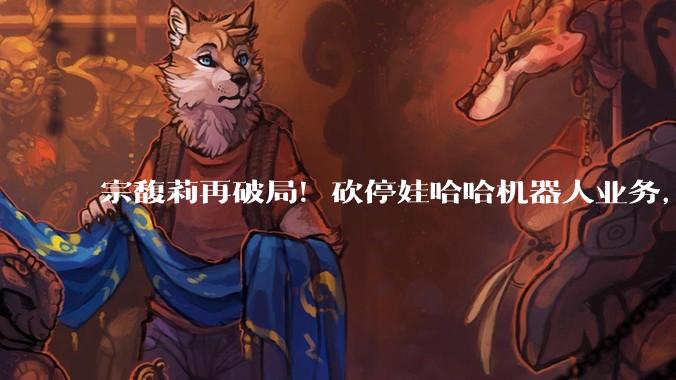 宗馥莉再破局！砍停娃哈哈机器人业务，老爹宗庆后13年布局全推翻_公司_智能化_主业