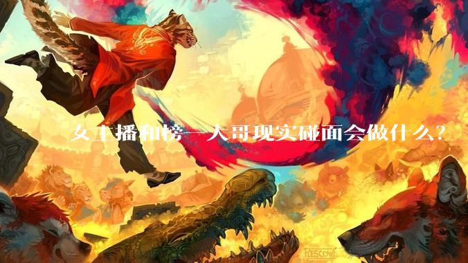 女主播和榜一大哥现实碰面会做什么？