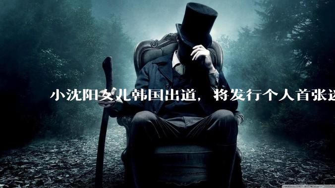 小沈阳女儿韩国出道，将发行个人首张迷你专辑，为什么选择韩国出道？你看好吗？