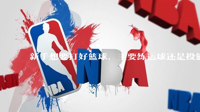 新手想要打好篮球，主要练运球还是投篮？