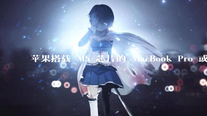 苹果搭载 M5 芯片的 MacBook Pro 或将于 2025 年秋推出，该产品应用了哪些新技术？