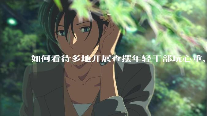如何看待多地开展查摆年轻干部玩心重、贪图享乐、说话随意、社会交往复杂、生活不检点等问题的行动？